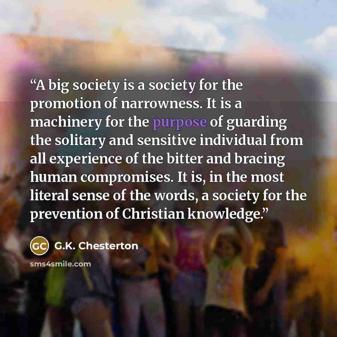 “A big society is a society for the promotion of narrowness. It is a machinery for the purpose of guarding the solitary and sensitive individual from all experience of the bitter and bracing human compromises. It is, in the most literal sense of the words, a society for the prevention of Christian…” quote by G.K. Chesterton