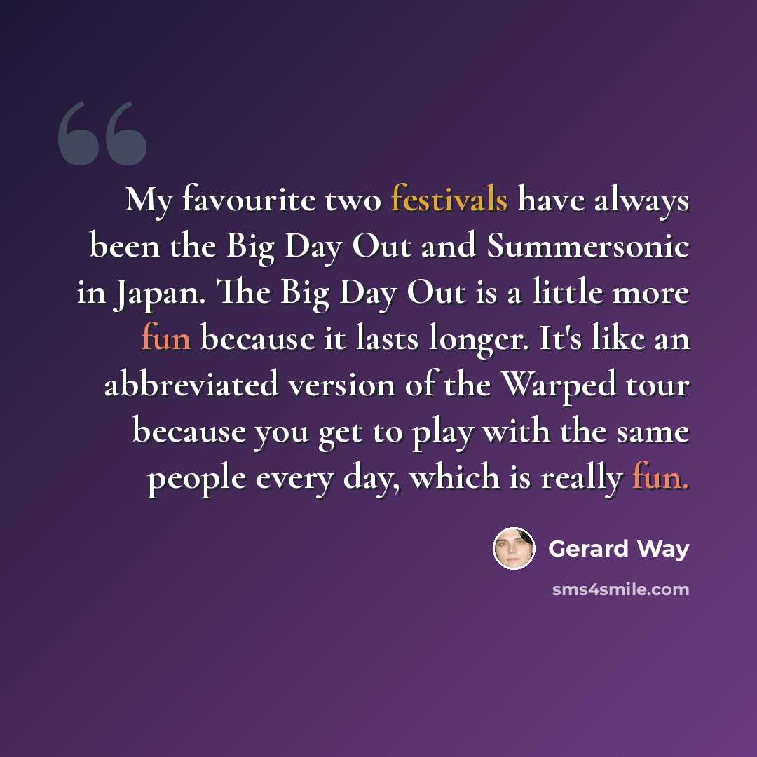 “My favourite two festivals have always been the Big Day Out and Summersonic in Japan. The Big Day Out is a little more fun because it lasts longer. It's like an abbreviated version of the Warped tour because you get to play with the same people every day, which is really fun.” quote by Gerard Way