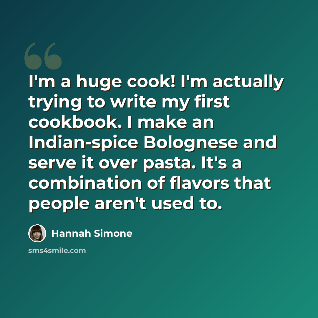 “I'm a huge cook! I'm actually trying to write my first cookbook. I make an Indian-spice Bolognese and serve it over pasta. It's a combination of flavors that people aren't used to.” quote by Hannah Simone