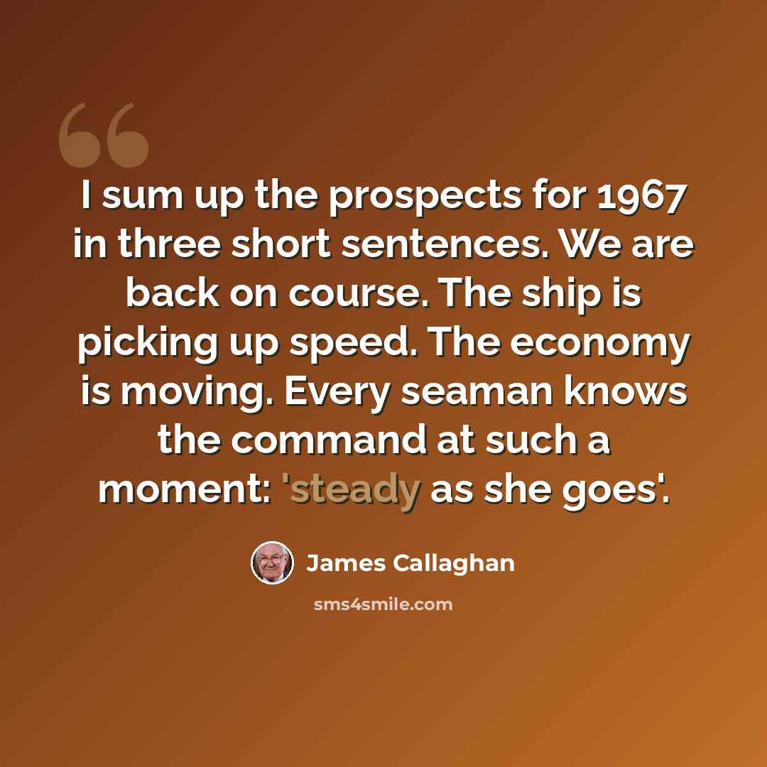 “I sum up the prospects for 1967 in three short sentences. We are back on course. The ship is picking up speed. The economy is moving. Every seaman knows the command at such a moment: 'steady as she goes'.” quote by James Callaghan