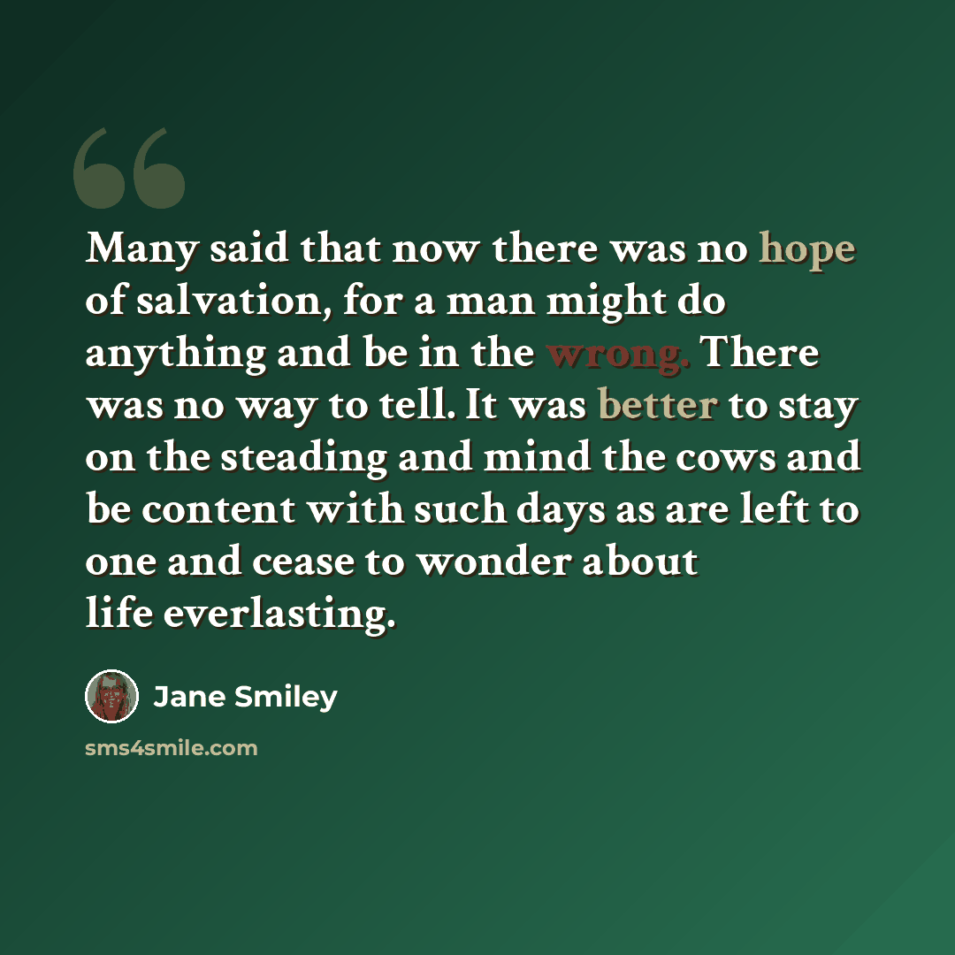 “Many said that now there was no hope of salvation, for a man might do anything and be in the wrong. There was no way to tell. It was better to stay on the steading and mind the cows and be content with such days as are left to one and cease to wonder about life everlasting.” quote by Jane Smiley