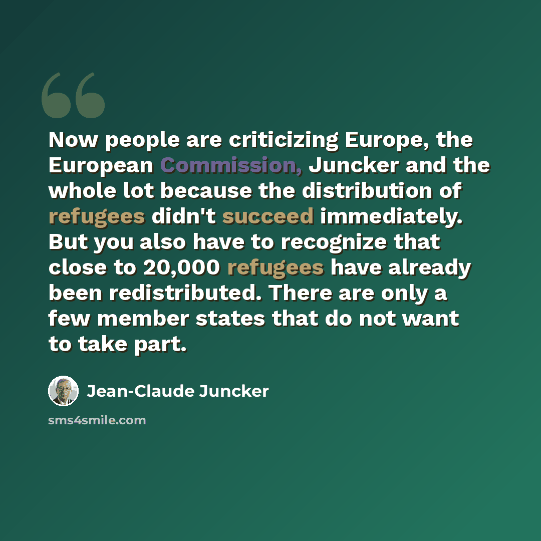 “Now people are criticizing Europe, the European Commission, Juncker and the whole lot because the distribution of refugees didn't succeed immediately. But you also have to recognize that close to 20,000 refugees have already been redistributed. There are only a few member states that do not want…” quote by Jean-Claude Juncker