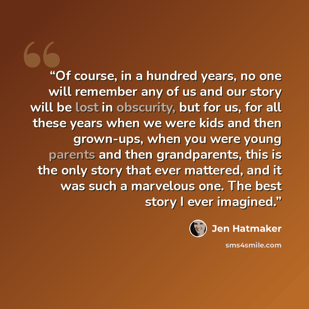 “Of course, in a hundred years, no one will remember any of us and our story will be lost in obscurity, but for us, for all these years when we were kids and then grown-ups, when you were young parents and then grandparents, this is the only story that ever mattered, and it was such a marvelous…” quote by Jen Hatmaker
