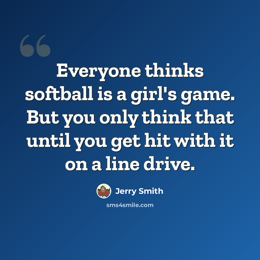 “Everyone thinks softball is a girl's game. But you only think that until you get hit with it on a line drive.” quote by Jerry Smith
