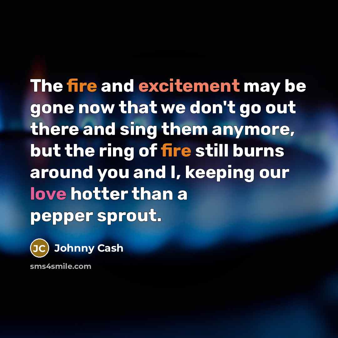 “The fire and excitement may be gone now that we don't go out there and sing them anymore, but the ring of fire still burns around you and I, keeping our love hotter than a pepper sprout.” quote by Johnny Cash