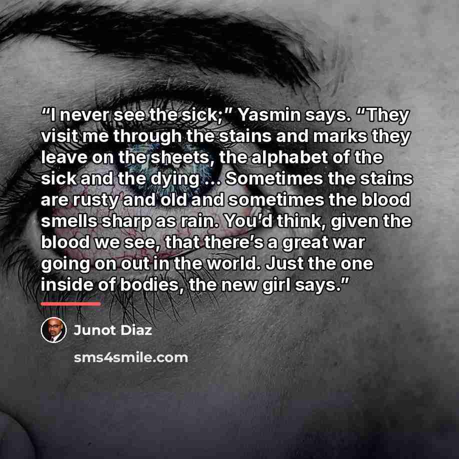 “I never see the sick;” Yasmin says. “They visit me through the stains and marks they leave on the sheets, the alphabet of the sick and the dying … Sometimes the stains are rusty and old and sometimes the blood smells sharp as rain. You’d think, given the blood we see, that there’s a great war…” quote by Junot Díaz