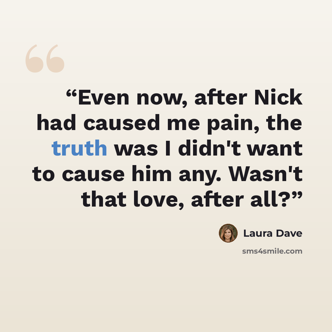 “Even now, after Nick had caused me pain, the truth was I didn't want to cause him any. Wasn't that love, after all?” quote by Laura Dave
