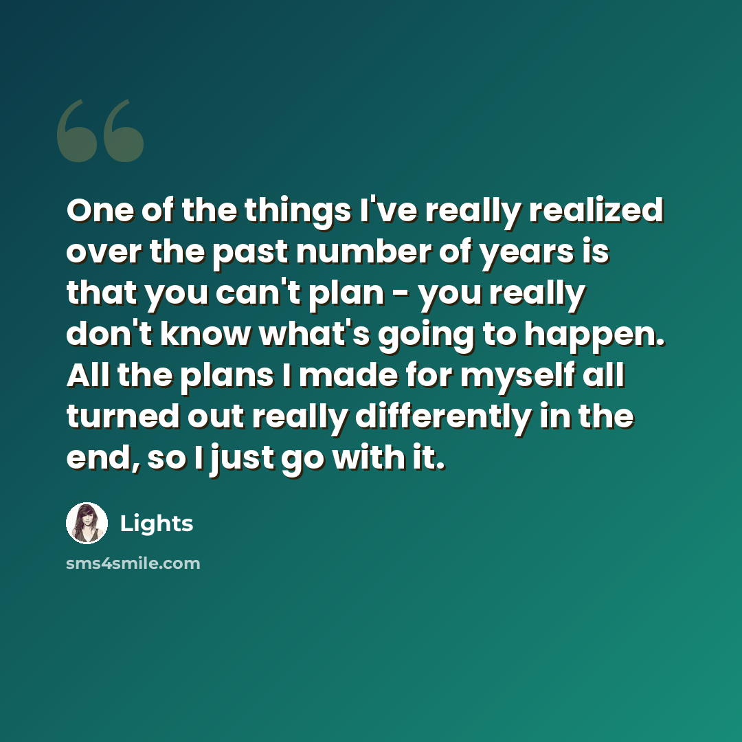 “One of the things I've really realized over the past number of years is that you can't plan - you really don't know what's going to happen. All the plans I made for myself all turned out really differently in the end, so I just go with it.” quote by Lights