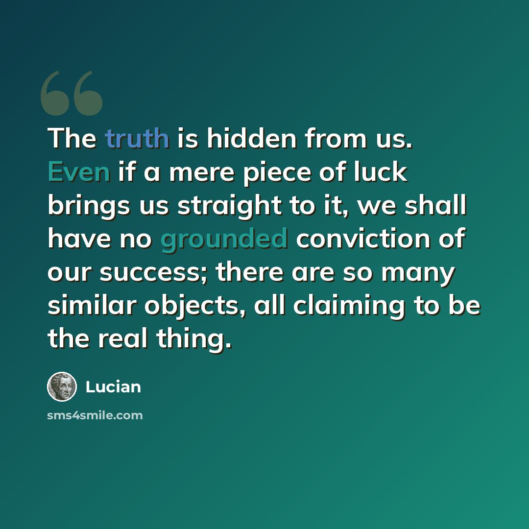 “The truth is hidden from us. Even if a mere piece of luck brings us straight to it, we shall have no grounded conviction of our success; there are so many similar objects, all claiming to be the real thing.” quote by Lucian