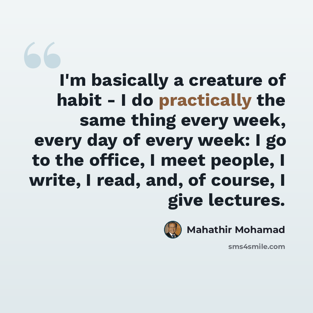 “I'm basically a creature of habit - I do practically the same thing every week, every day of every week: I go to the office, I meet people, I write, I read, and, of course, I give lectures.” quote by Mahathir Mohamad