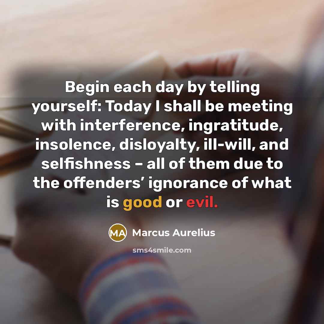 “Begin each day by telling yourself: Today I shall be meeting with interference, ingratitude, insolence, disloyalty, ill-will, and selfishness – all of them due to the offenders’ ignorance of what is good or evil.” quote by Marcus Aurelius