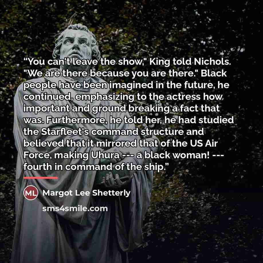 “You can't leave the show," King told Nichols. "We are there because you are there." Black people have been imagined in the future, he continued, emphasizing to the actress how important and ground breaking a fact that was. Furthermore, he told her, he had studied the Starfleet's command structure…” quote by Margot Lee Shetterly