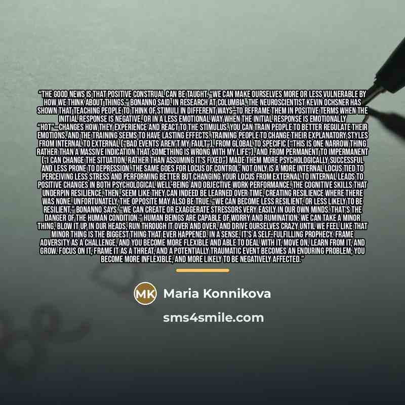 “The good news is that positive construal can be taught. “We can make ourselves more or less vulnerable by how we think about things,” Bonanno said. In research at Columbia, the neuroscientist Kevin Ochsner has shown that teaching people to think of stimuli in different ways—to reframe them in…” quote by Maria Konnikova