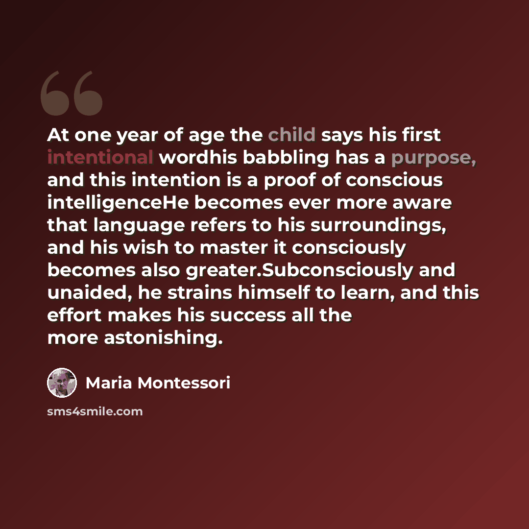 “At one year of age the child says his first intentional wordhis babbling has a purpose, and this intention is a proof of conscious intelligenceHe becomes ever more aware that language refers to his surroundings, and his wish to master it consciously becomes also greater.Subconsciously and unaided…” quote by Maria Montessori