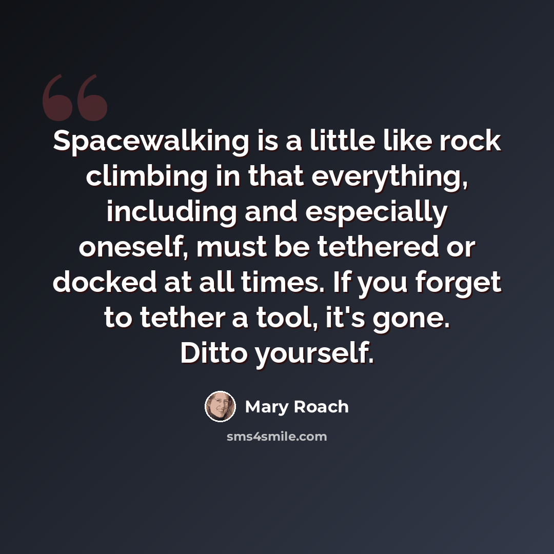 “Spacewalking is a little like rock climbing in that everything, including and especially oneself, must be tethered or docked at all times. If you forget to tether a tool, it's gone. Ditto yourself.” quote by Mary Roach