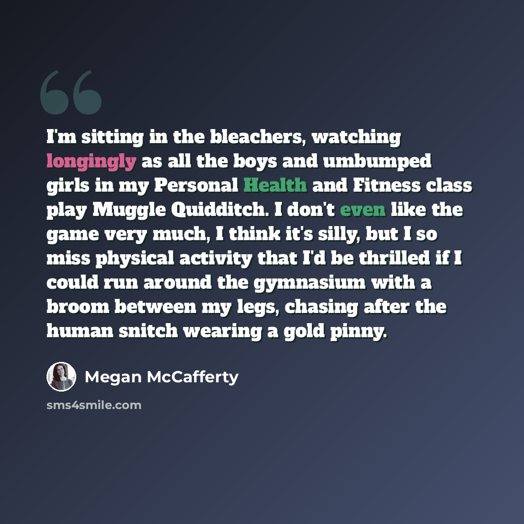 “I'm sitting in the bleachers, watching longingly as all the boys and umbumped girls in my Personal Health and Fitness class play Muggle Quidditch. I don't even like the game very much, I think it's silly, but I so miss physical activity that I'd be thrilled if I could run around the gymnasium with…” quote by Megan McCafferty