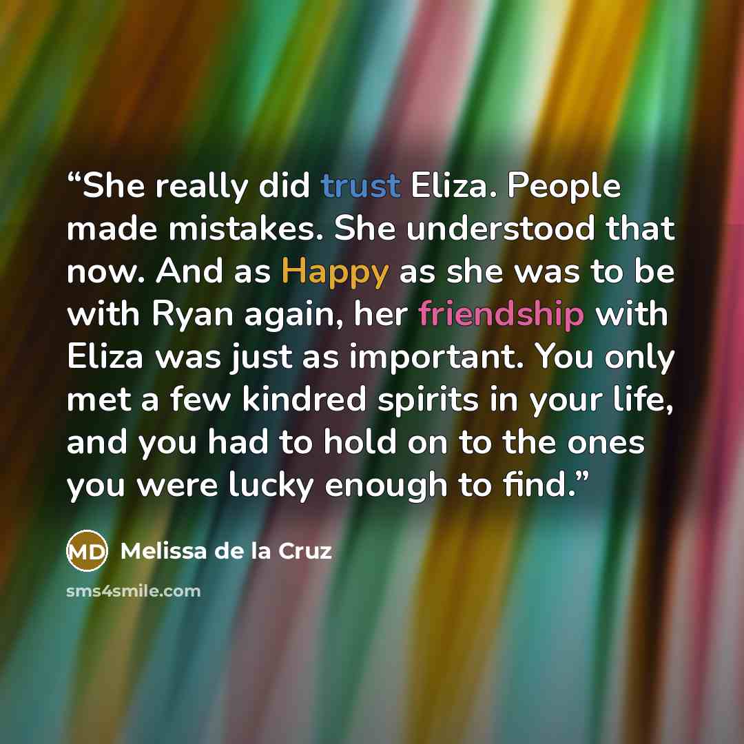 “She really did trust Eliza. People made mistakes. She understood that now. And as Happy as she was to be with Ryan again, her friendship with Eliza was just as important. You only met a few kindred spirits in your life, and you had to hold on to the ones you were lucky enough to find.” quote by Melissa de la Cruz
