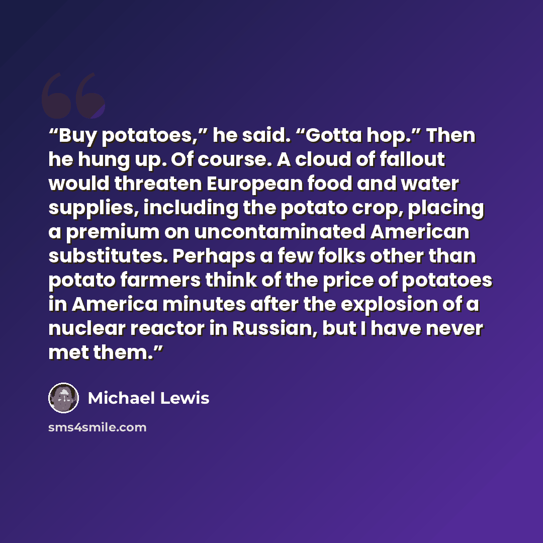 “Buy potatoes,” he said. “Gotta hop.” Then he hung up. Of course. A cloud of fallout would threaten European food and water supplies, including the potato crop, placing a premium on uncontaminated American substitutes. Perhaps a few folks other than potato farmers think of the price of potatoes in…” quote by Michael Lewis
