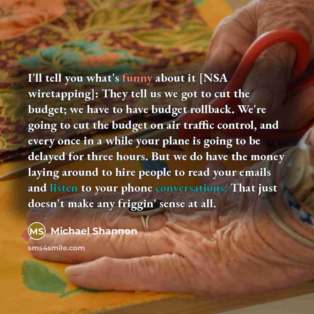 “I'll tell you what's funny about it [NSA wiretapping]: They tell us we got to cut the budget; we have to have budget rollback. We're going to cut the budget on air traffic control, and every once in a while your plane is going to be delayed for three hours. But we do have the money laying around…” quote by Michael Shannon