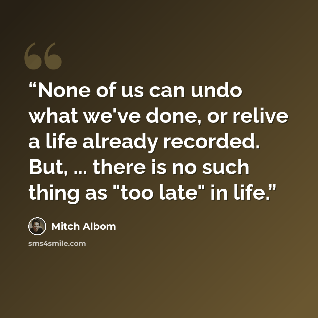 “None of us can undo what we've done, or relive a life already recorded. But, ... there is no such thing as "too late" in life.” quote by Mitch Albom