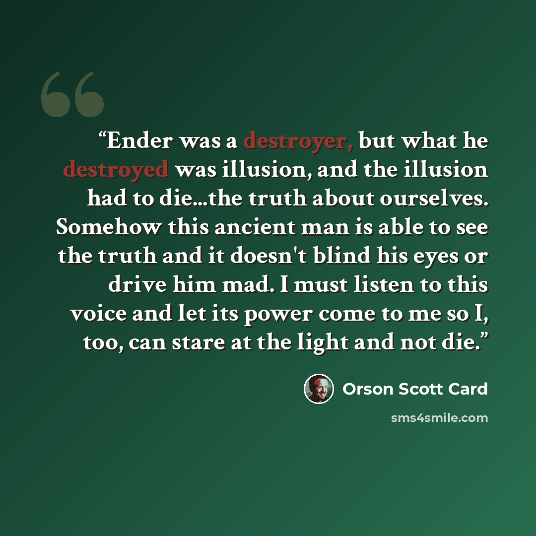 “Ender was a destroyer, but what he destroyed was illusion, and the illusion had to die...the truth about ourselves. Somehow this ancient man is able to see the truth and it doesn't blind his eyes or drive him mad. I must listen to this voice and let its power come to me so I, too, can stare at the…” quote by Orson Scott Card