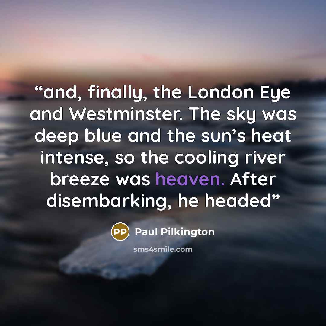 “and, finally, the London Eye and Westminster. The sky was deep blue and the sun’s heat intense, so the cooling river breeze was heaven. After disembarking, he headed” quote by Paul Pilkington
