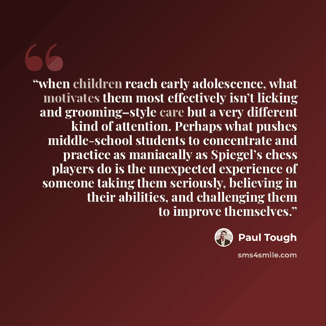 “when children reach early adolescence, what motivates them most effectively isn’t licking and grooming–style care but a very different kind of attention. Perhaps what pushes middle-school students to concentrate and practice as maniacally as Spiegel’s chess players do is the unexpected experience…” quote by Paul Tough