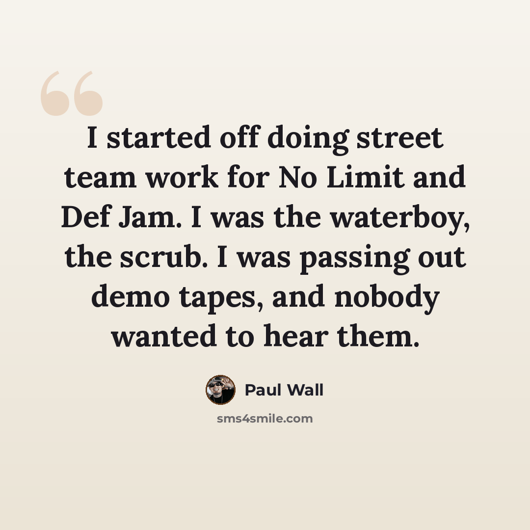 “I started off doing street team work for No Limit and Def Jam. I was the waterboy, the scrub. I was passing out demo tapes, and nobody wanted to hear them.” quote by Paul Wall