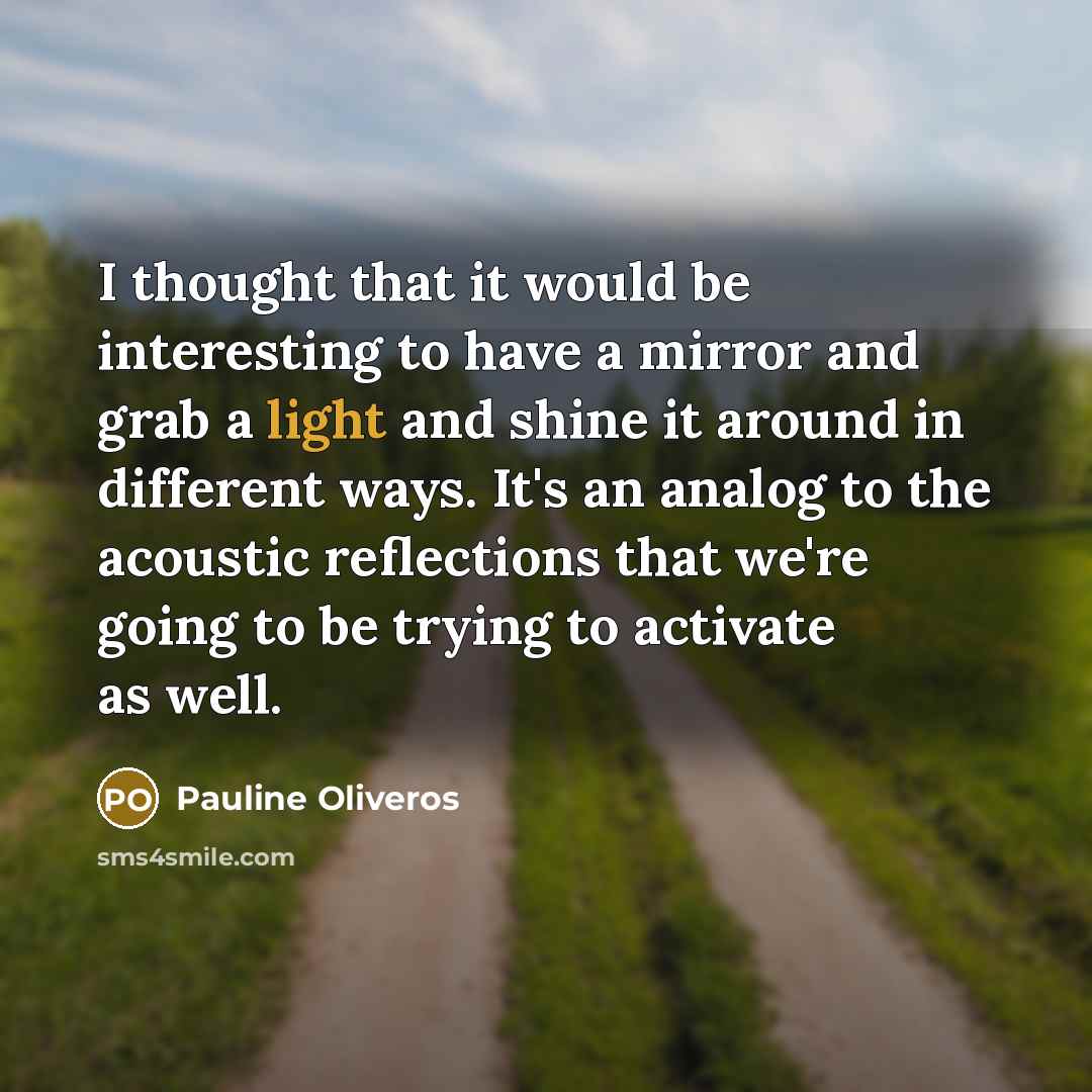 “I thought that it would be interesting to have a mirror and grab a light and shine it around in different ways. It's an analog to the acoustic reflections that we're going to be trying to activate as well.” quote by Pauline Oliveros