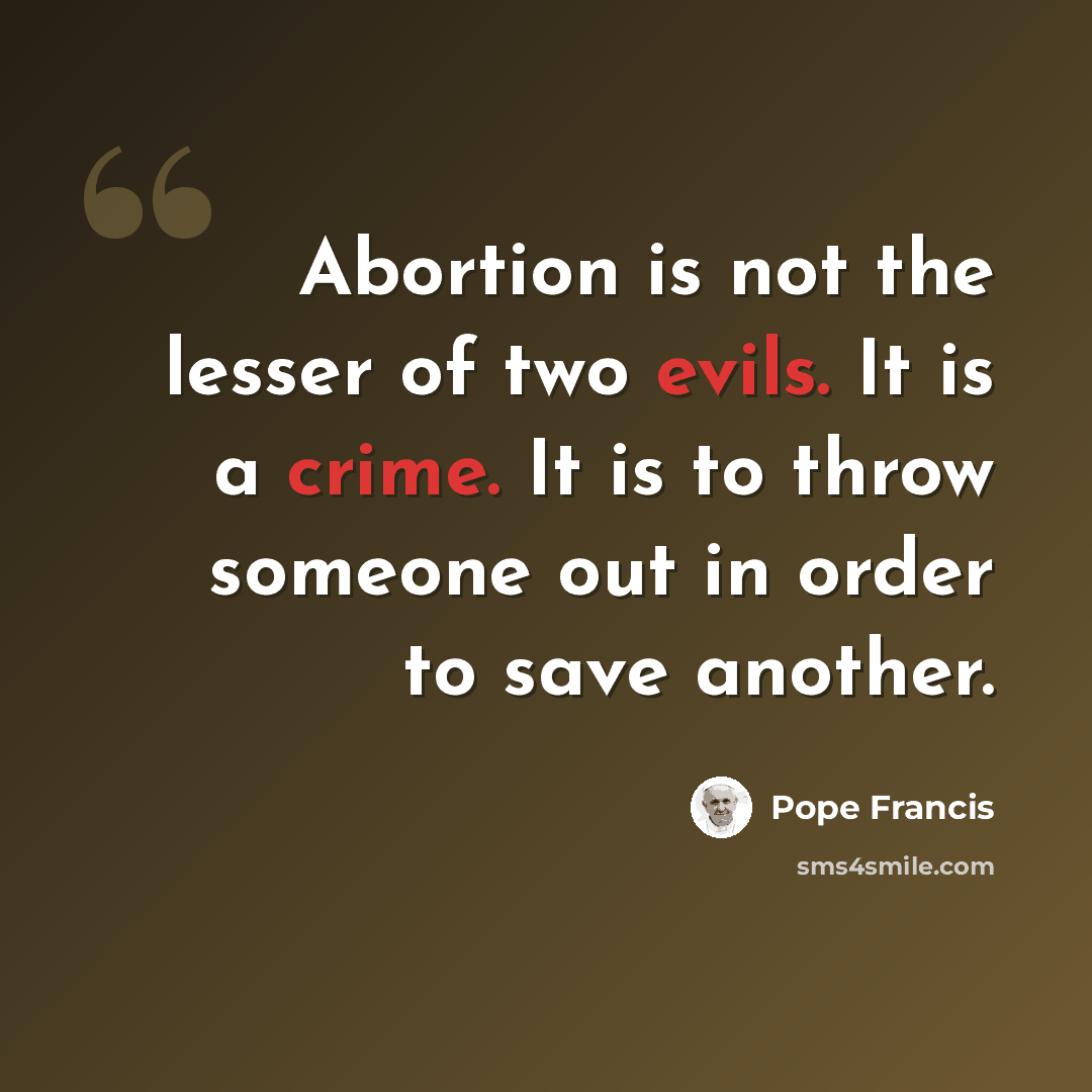 “Abortion is not the lesser of two evils. It is a crime. It is to throw someone out in order to save another.” quote by Pope Francis