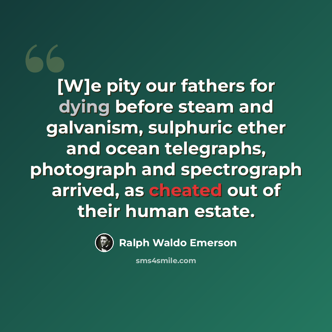 “[W]e pity our fathers for dying before steam and galvanism, sulphuric ether and ocean telegraphs, photograph and spectrograph arrived, as cheated out of their human estate.” quote by Ralph Waldo Emerson
