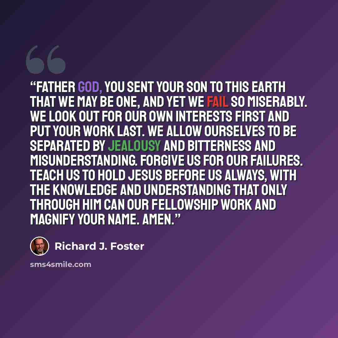 “Father God, you sent your Son to this earth that we may be one, and yet we fail so miserably. We look out for our own interests first and put your work last. We allow ourselves to be separated by jealousy and bitterness and misunderstanding. Forgive us for our failures. Teach us to hold Jesus…” quote by Richard J. Foster