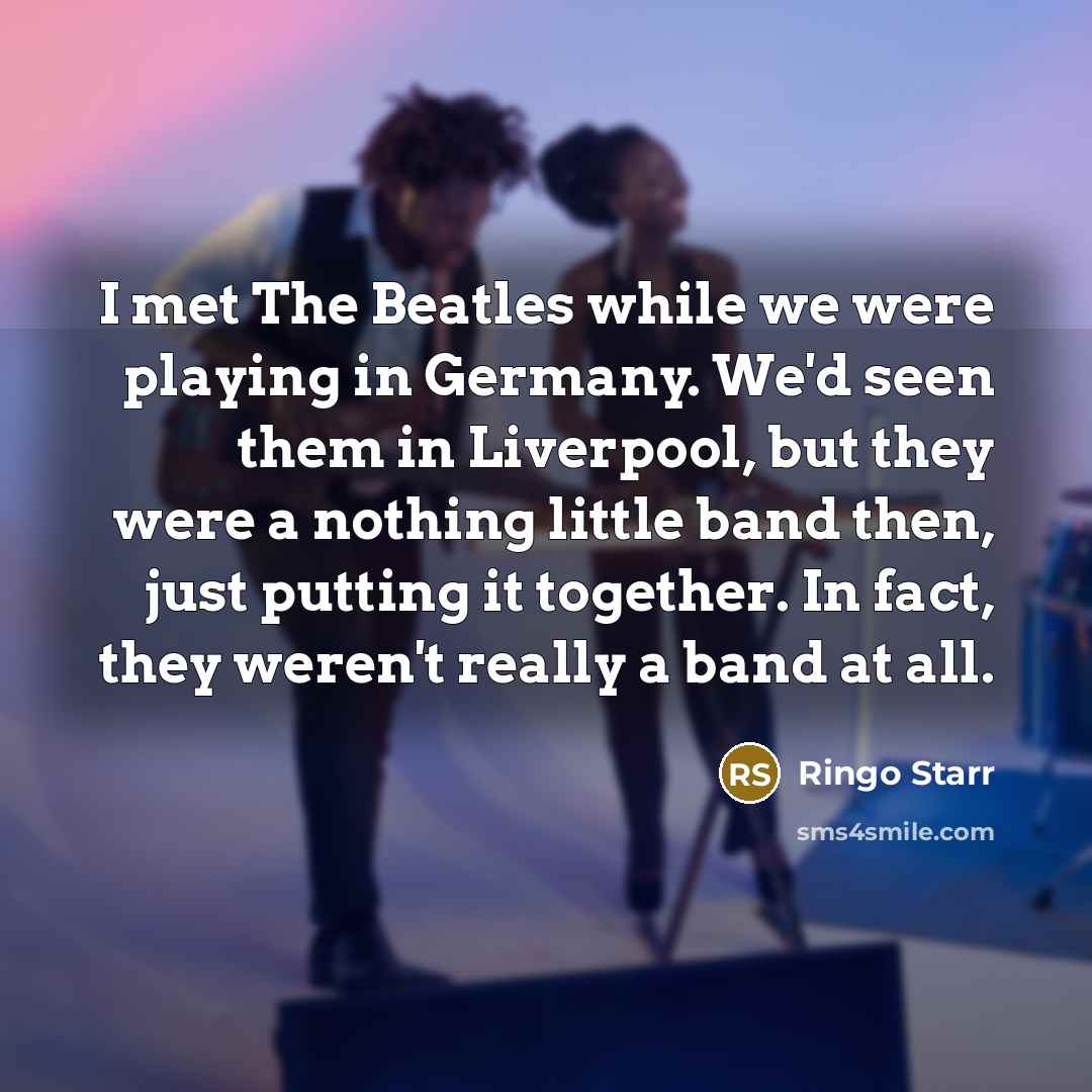 “I met The Beatles while we were playing in Germany. We'd seen them in Liverpool, but they were a nothing little band then, just putting it together. In fact, they weren't really a band at all.” quote by Ringo Starr