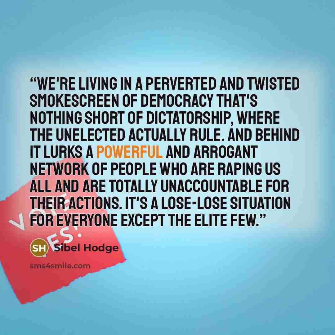 “We're living in a perverted and twisted smokescreen of democracy that's nothing short of dictatorship, where the unelected actually rule. And behind it lurks a powerful and arrogant network of people who are raping us all and are totally unaccountable for their actions. It's a lose-lose situation…” quote by Sibel Hodge