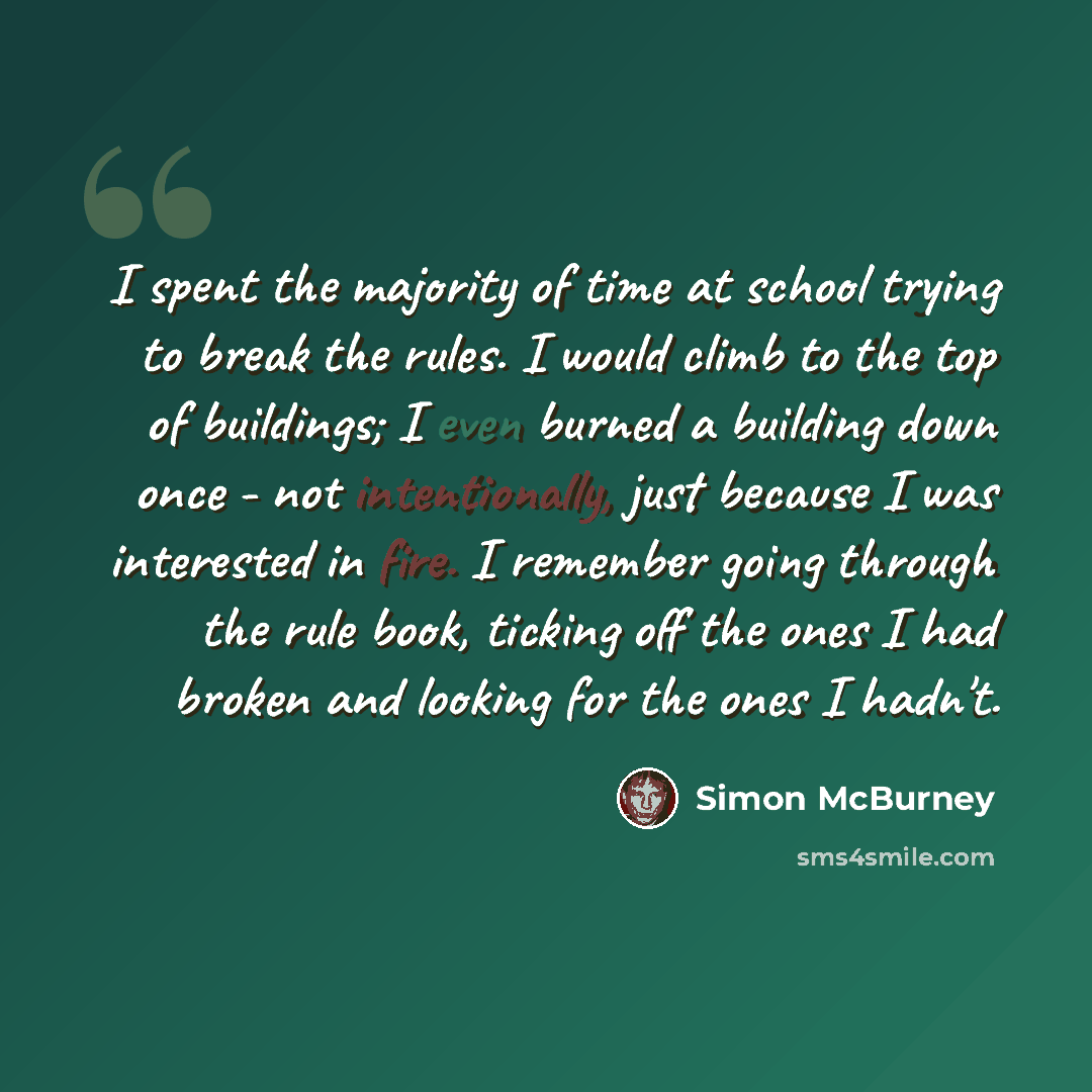“I spent the majority of time at school trying to break the rules. I would climb to the top of buildings; I even burned a building down once - not intentionally, just because I was interested in fire. I remember going through the rule book, ticking off the ones I had broken and looking for the ones…” quote by Simon McBurney