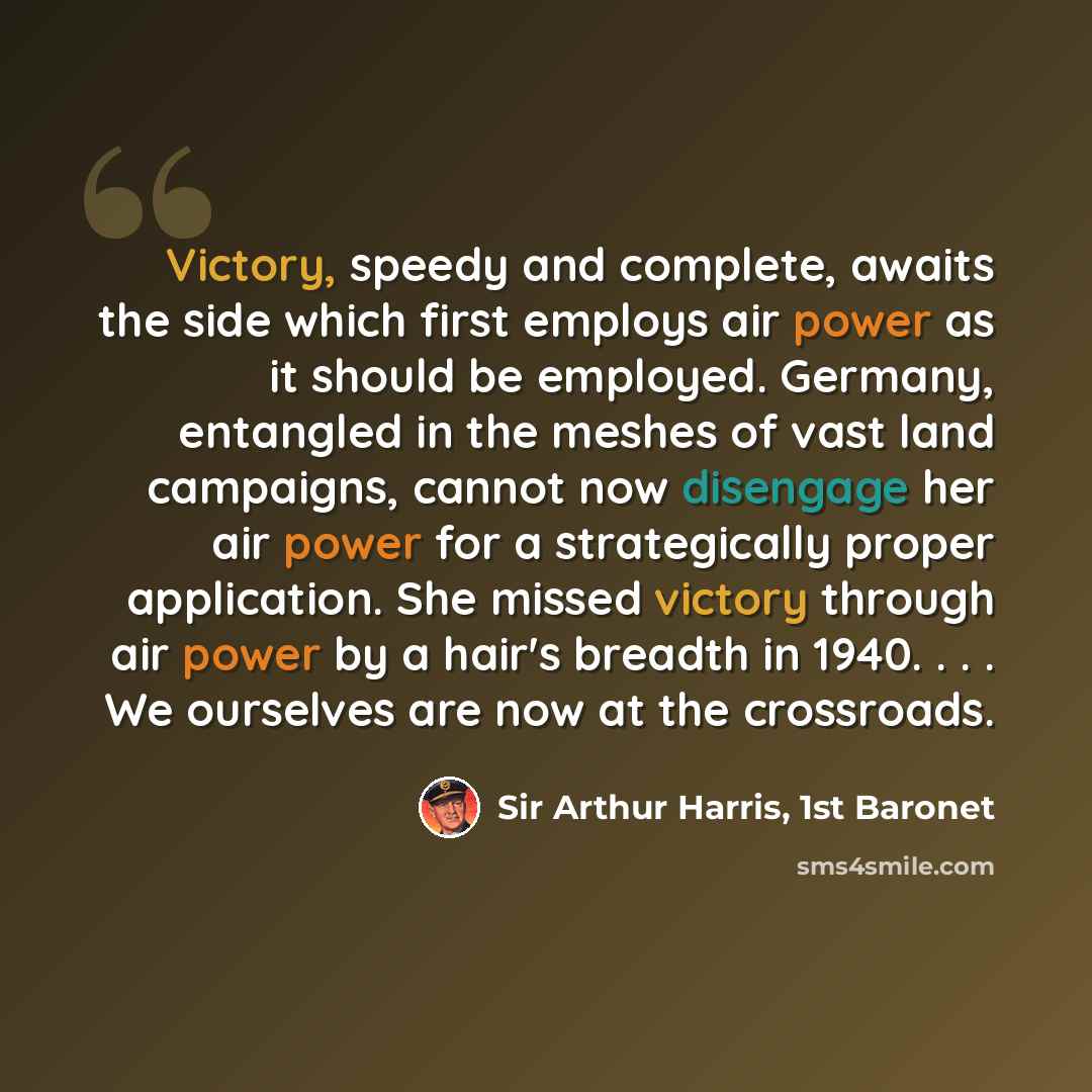 “Victory, speedy and complete, awaits the side which first employs air power as it should be employed. Germany, entangled in the meshes of vast land campaigns, cannot now disengage her air power for a strategically proper application. She missed victory through air power by a hair's breadth in…” quote by Sir Arthur Harris, 1st Baronet