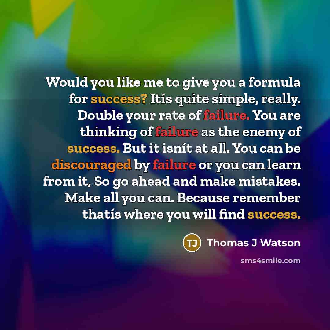 “Would you like me to give you a formula for success? Itís quite simple, really. Double your rate of failure. You are thinking of failure as the enemy of success. But it isnít at all. You can be discouraged by failure or you can learn from it, So go ahead and make mistakes. Make all you can…” quote by Thomas J Watson