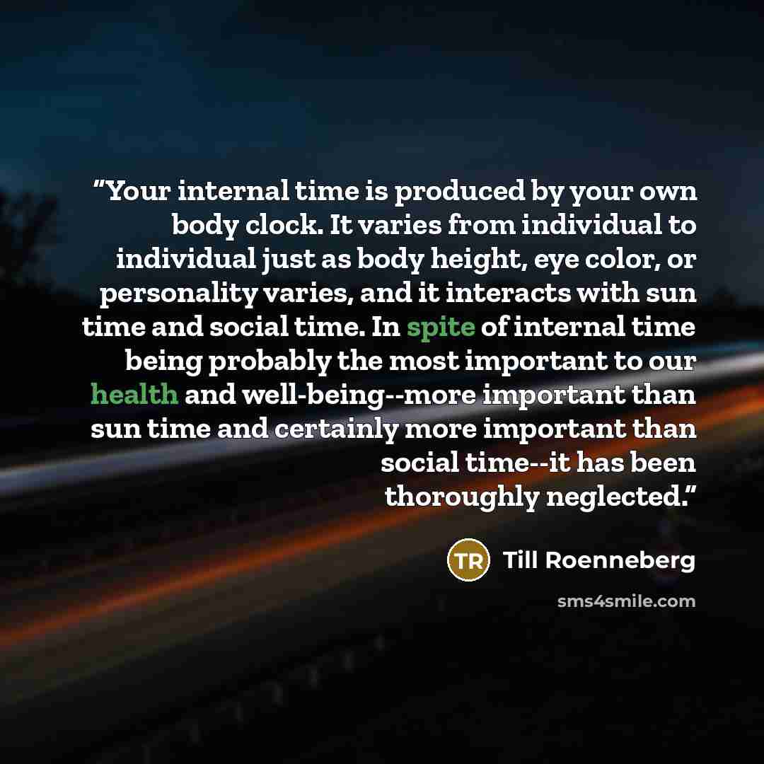 “Your internal time is produced by your own body clock. It varies from individual to individual just as body height, eye color, or personality varies, and it interacts with sun time and social time. In spite of internal time being probably the most important to our health and well-being--more…” quote by Till Roenneberg