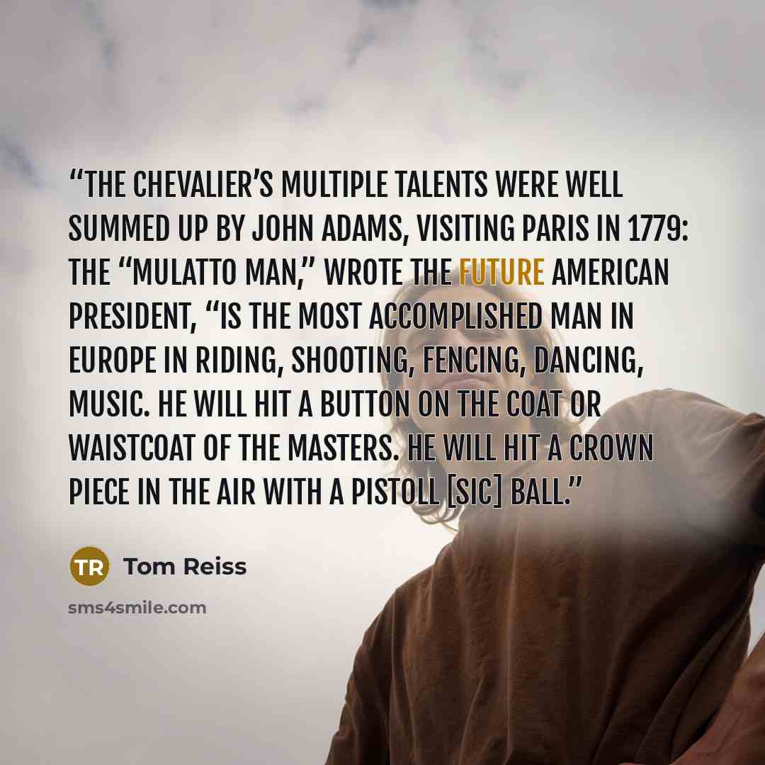 “The chevalier’s multiple talents were well summed up by John Adams, visiting Paris in 1779: The “mulatto man,” wrote the future American president, “is the most accomplished man in Europe in riding, shooting, fencing, dancing, music. He will hit a button on the coat or waistcoat of the masters. He…” quote by Tom Reiss