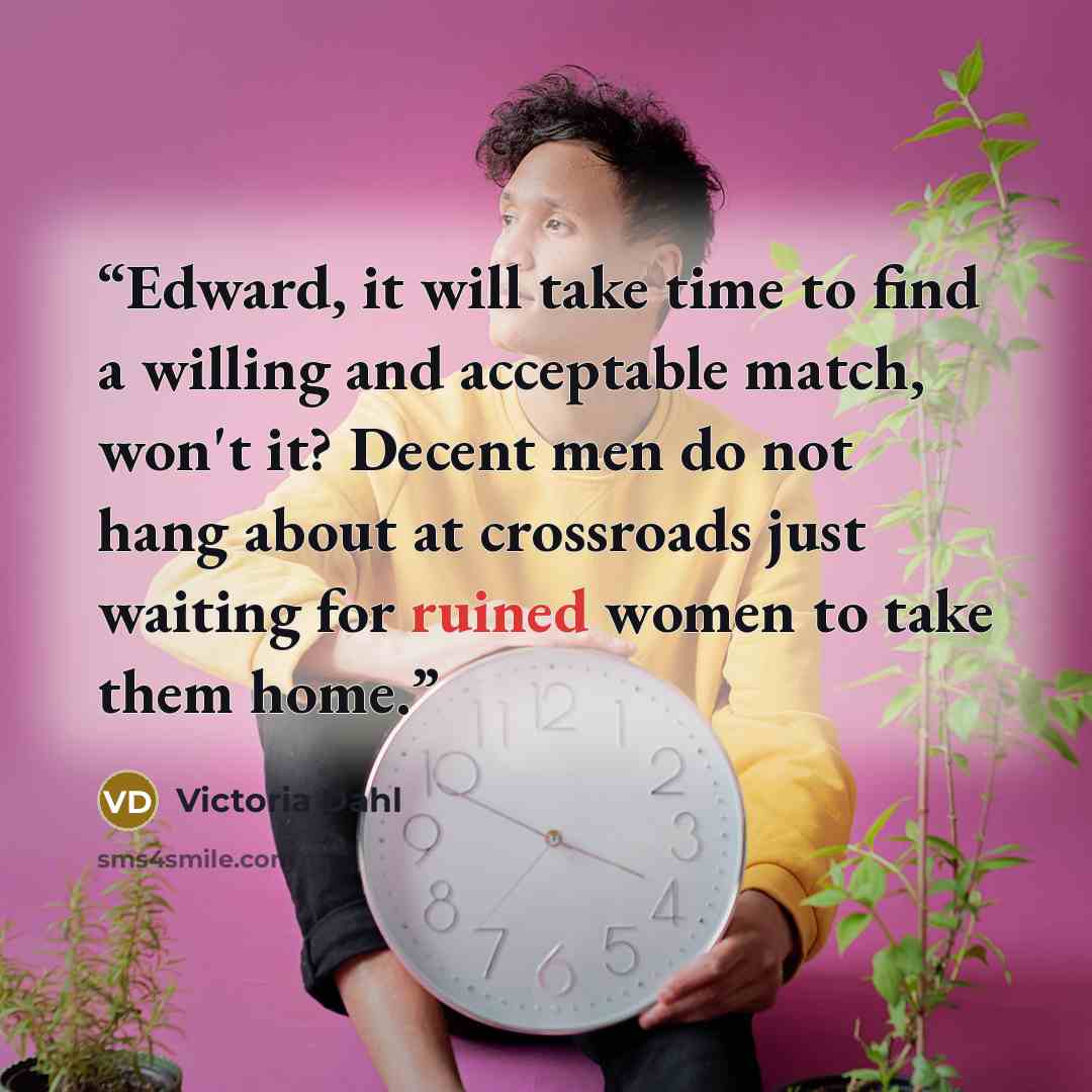 “Edward, it will take time to find a willing and acceptable match, won't it? Decent men do not hang about at crossroads just waiting for ruined women to take them home.” quote by Victoria Dahl