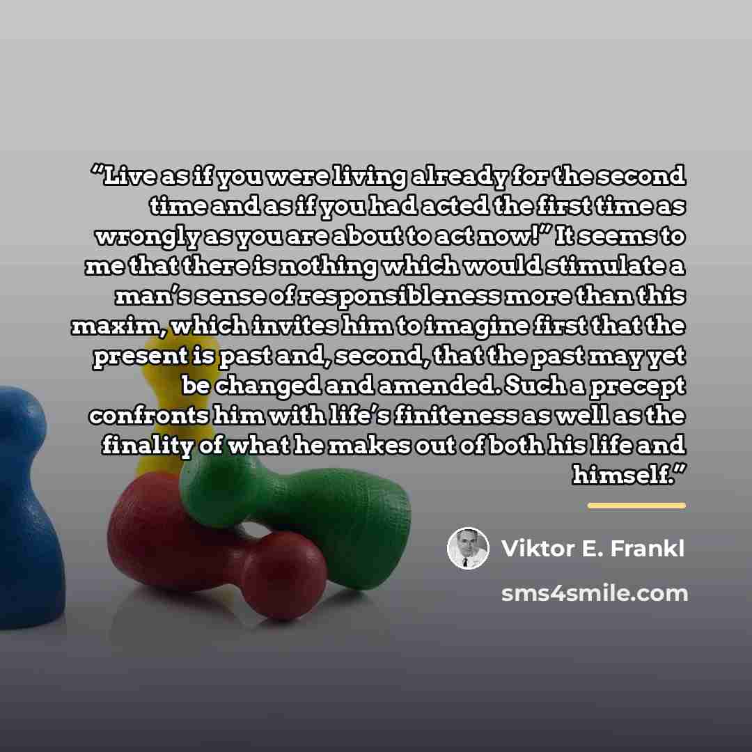 “Live as if you were living already for the second time and as if you had acted the first time as wrongly as you are about to act now!” It seems to me that there is nothing which would stimulate a man’s sense of responsibleness more than this maxim, which invites him to imagine first that the…” quote by Viktor E. Frankl