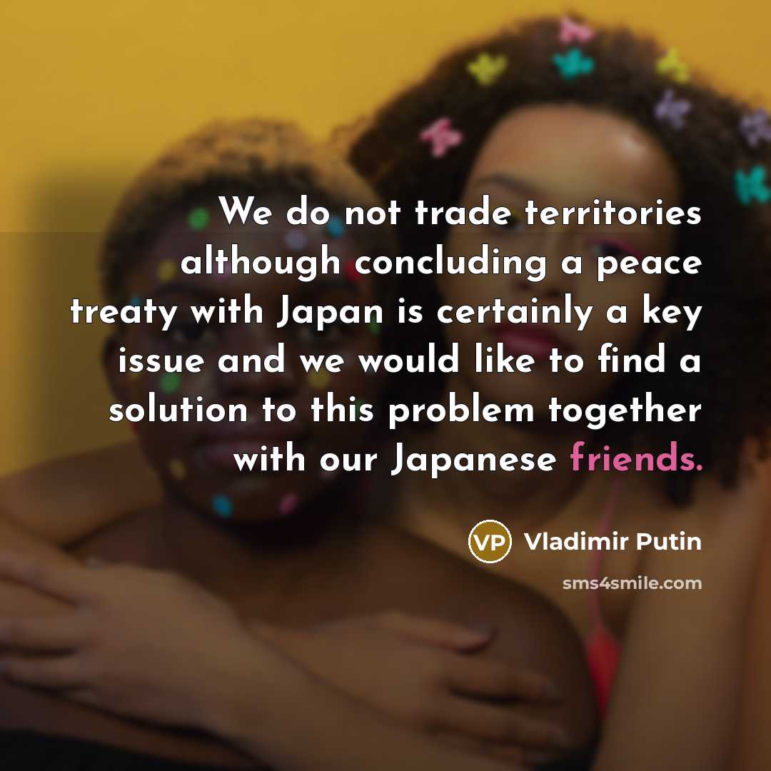 “We do not trade territories although concluding a peace treaty with Japan is certainly a key issue and we would like to find a solution to this problem together with our Japanese friends.” quote by Vladimir Putin