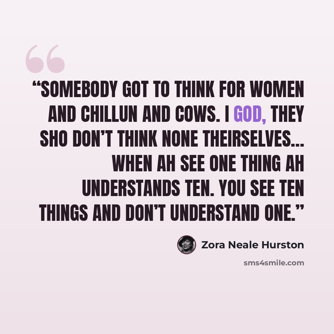 “Somebody got to think for women and chillun and cows. I god, they sho don’t think none theirselves… When Ah see one thing Ah understands ten. You see ten things and don’t understand one.” quote by Zora Neale Hurston