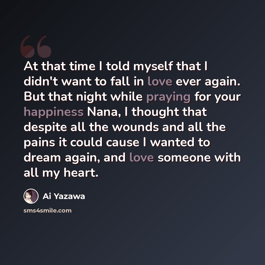 “At that time I told myself that I didn't want to fall in love ever again. But that night while praying for your happiness Nana, I thought that despite all the wounds and all the pains it could cause I wanted to dream again, and love someone with all my heart.” quote by Ai Yazawa