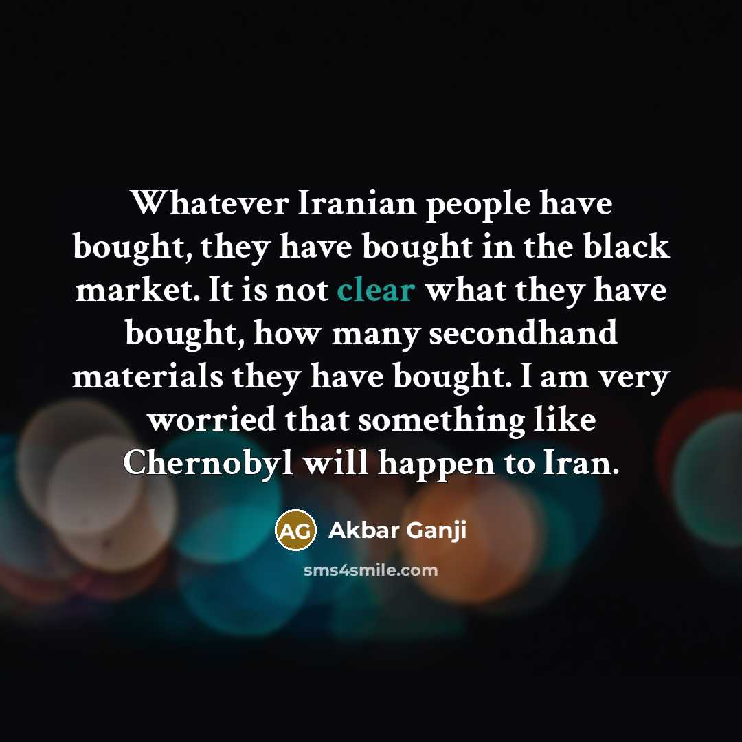 “Whatever Iranian people have bought, they have bought in the black market. It is not clear what they have bought, how many secondhand materials they have bought. I am very worried that something like Chernobyl will happen to Iran.” quote by Akbar Ganji