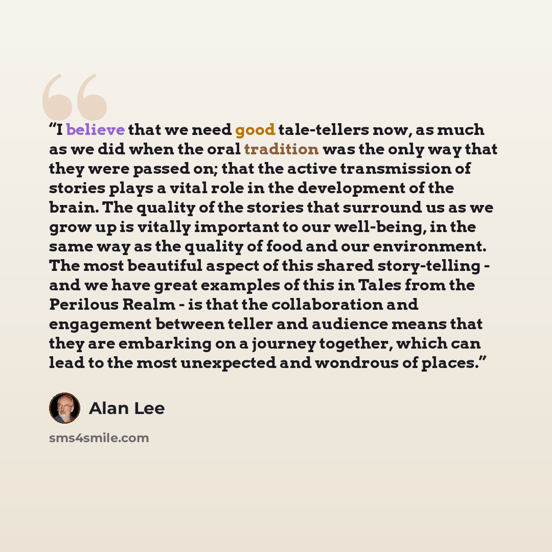 “I believe that we need good tale-tellers now, as much as we did when the oral tradition was the only way that they were passed on; that the active transmission of stories plays a vital role in the development of the brain. The quality of the stories that surround us as we grow up is vitally…” quote by Alan Lee