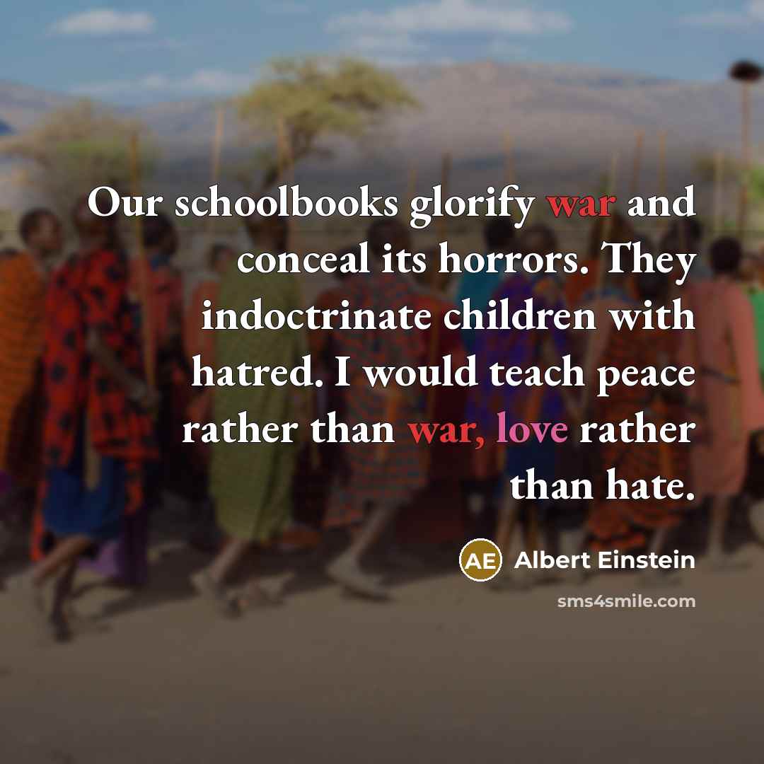 “Our schoolbooks glorify war and conceal its horrors. They indoctrinate children with hatred. I would teach peace rather than war, love rather than hate.” quote by Albert Einstein