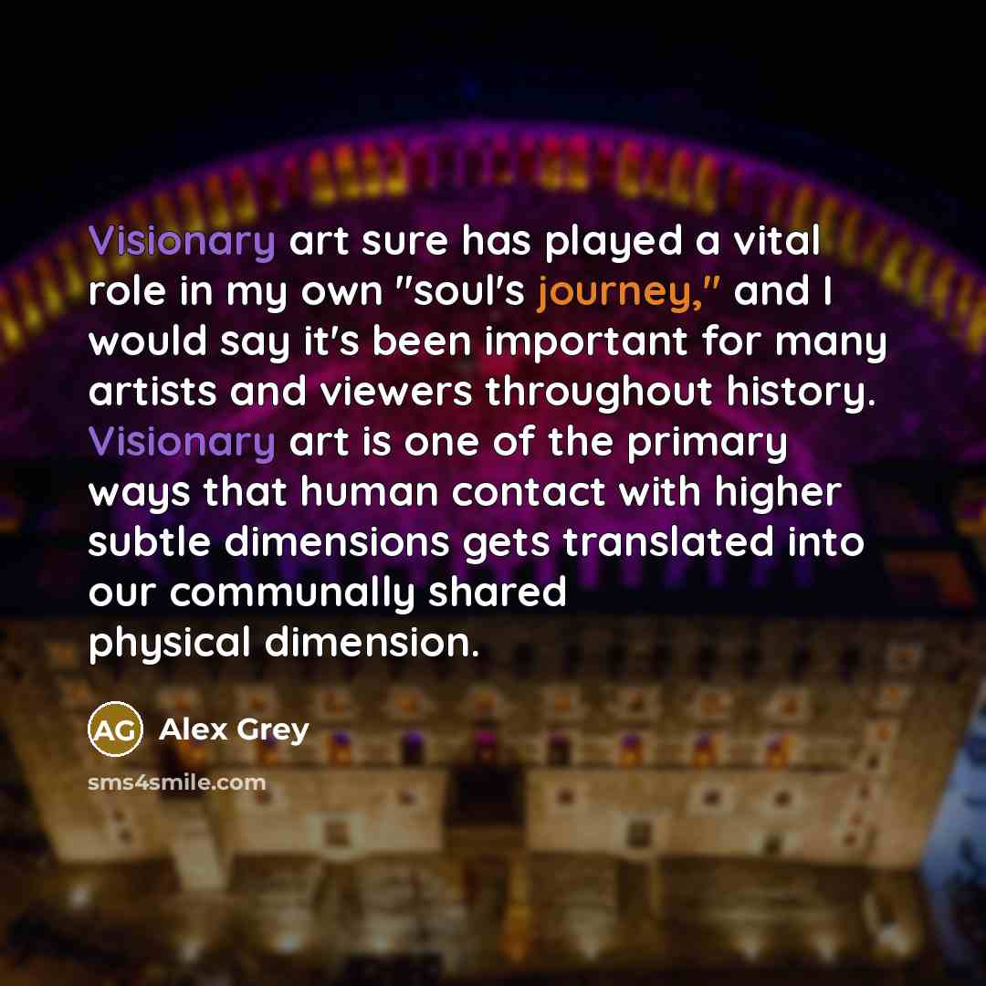 “Visionary art sure has played a vital role in my own "soul's journey," and I would say it's been important for many artists and viewers throughout history. Visionary art is one of the primary ways that human contact with higher subtle dimensions gets translated into our communally shared physical…” quote by Alex Grey