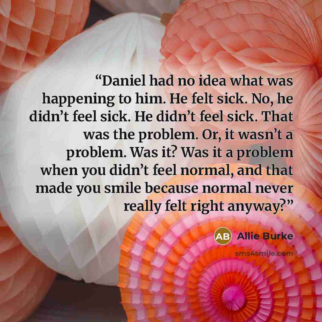 “Daniel had no idea what was happening to him. He felt sick. No, he didn’t feel sick. He didn’t feel sick. That was the problem. Or, it wasn’t a problem. Was it? Was it a problem when you didn’t feel normal, and that made you smile because normal never really felt right anyway?” quote by Allie Burke