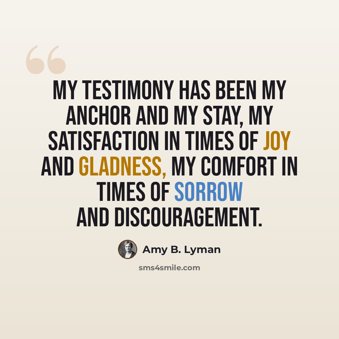 “My testimony has been my anchor and my stay, my satisfaction in times of joy and gladness, my comfort in times of sorrow and discouragement.” quote by Amy B. Lyman